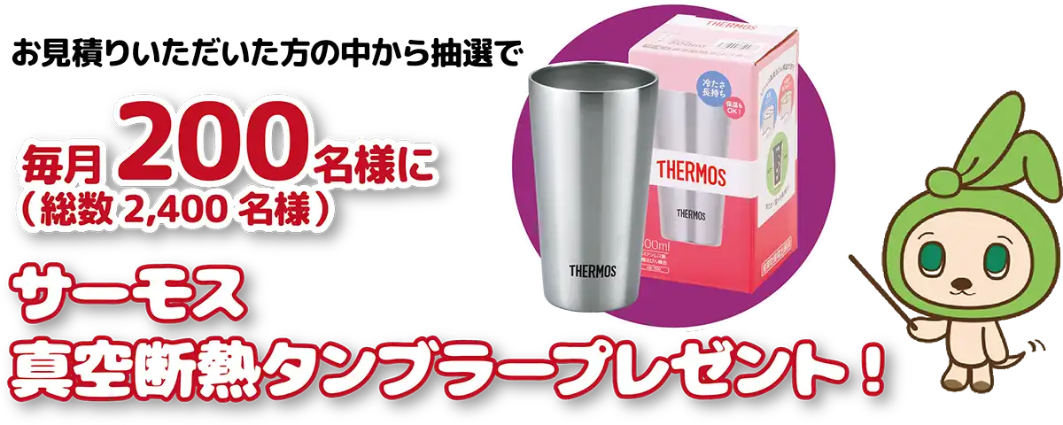 お見積りいただいた方の中から抽選で毎月200名様に（総数2,400名様）サーモス真空断熱タンブラープレゼント！